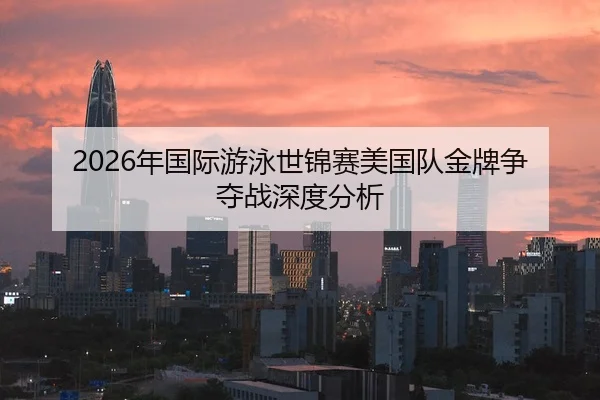 2026年国际游泳世锦赛美国队金牌争夺战深度分析